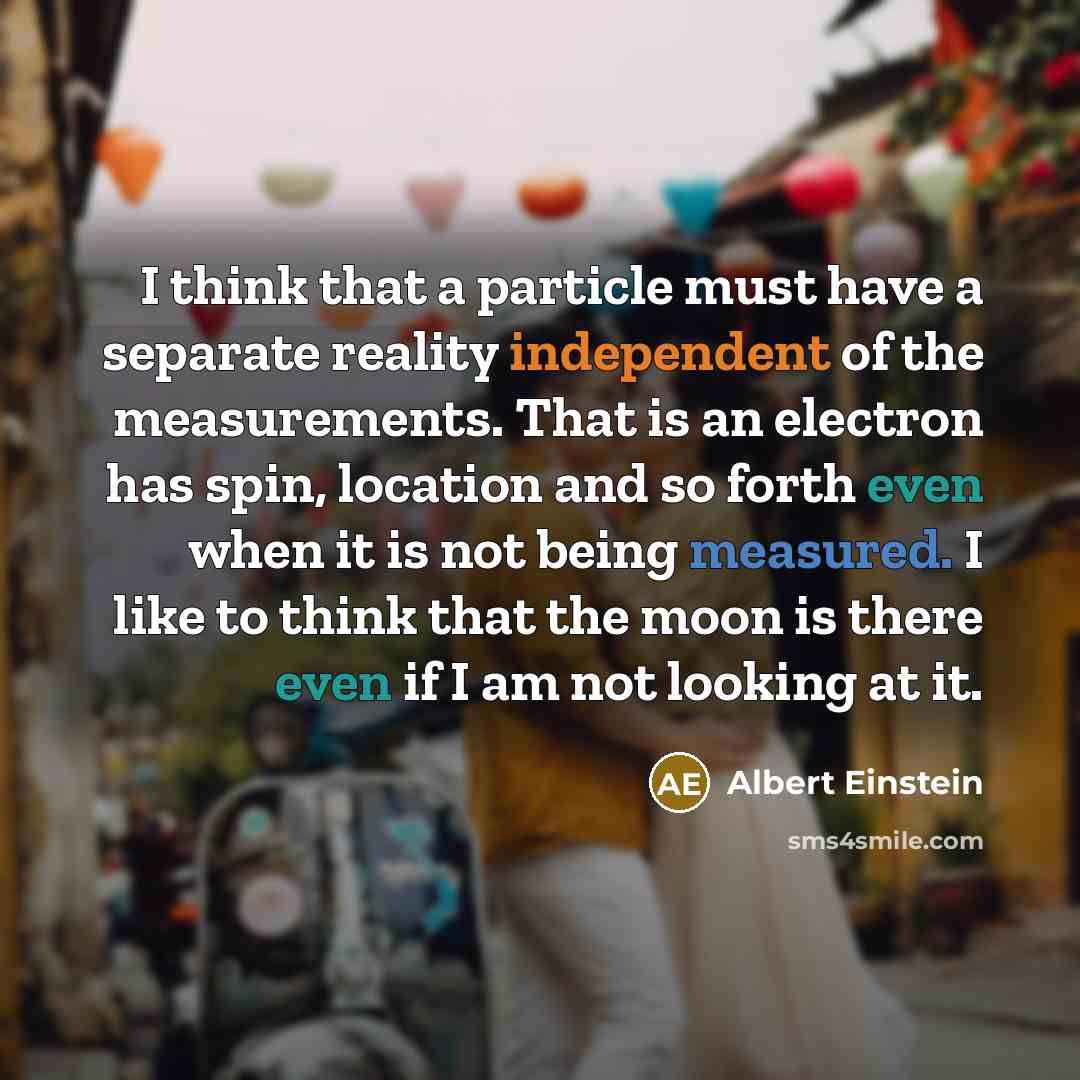 “I think that a particle must have a separate reality independent of the measurements. That is an electron has spin, location and so forth even when it is not being measured. I like to think that the moon is there even if I am not looking at it.” quote by Albert Einstein