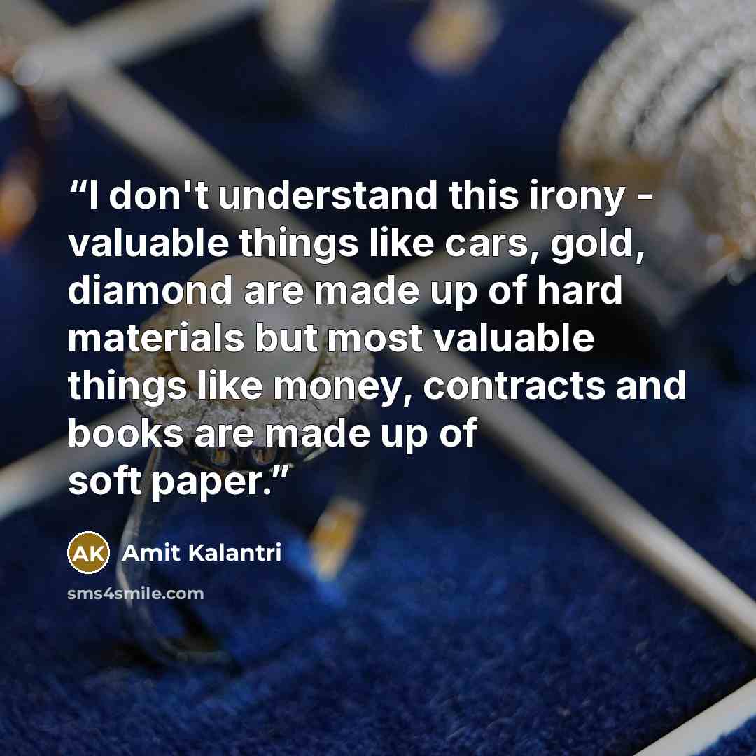 “I don't understand this irony - valuable things like cars, gold, diamond are made up of hard materials but most valuable things like money, contracts and books are made up of soft paper.” quote by Amit Kalantri