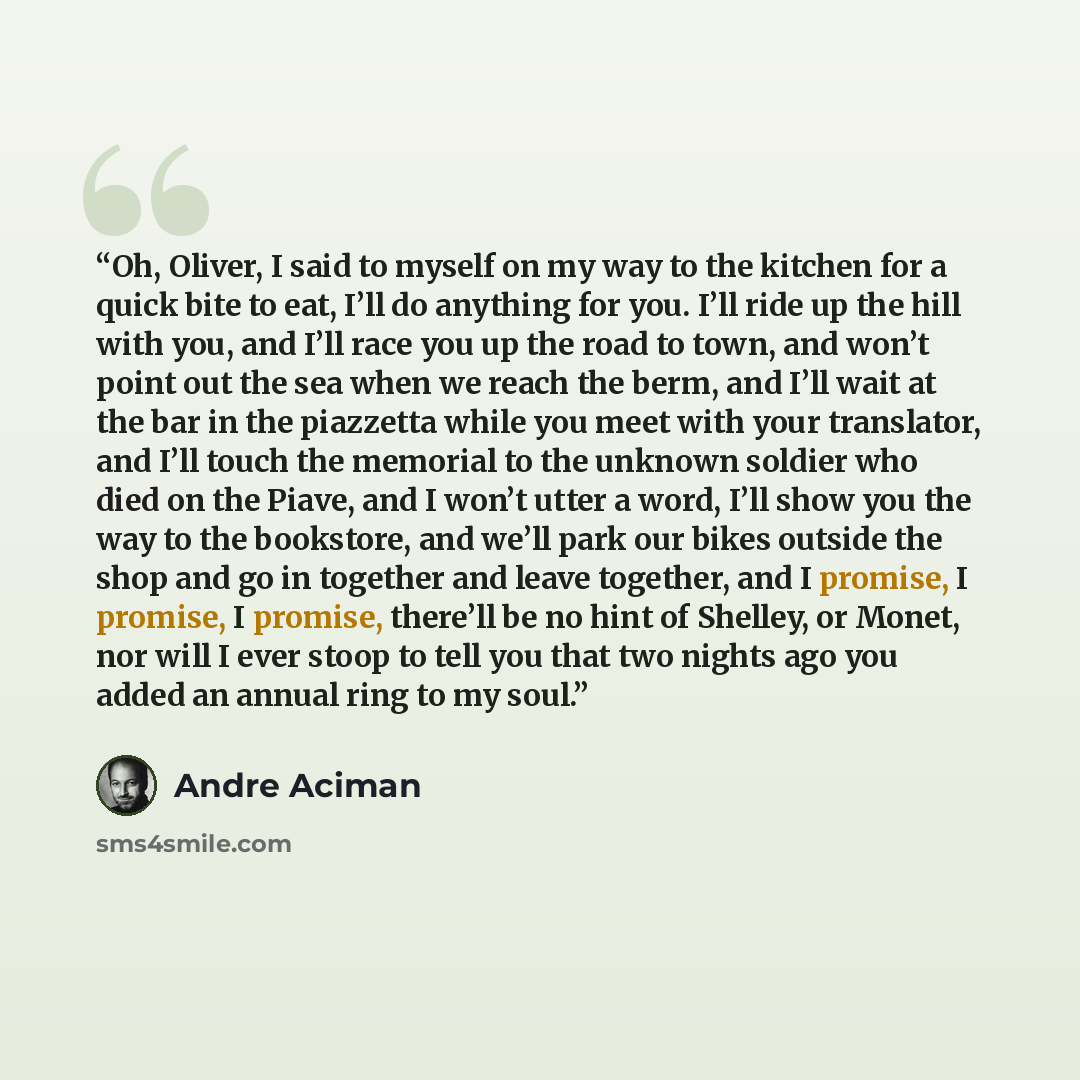 “Oh, Oliver, I said to myself on my way to the kitchen for a quick bite to eat, I’ll do anything for you. I’ll ride up the hill with you, and I’ll race you up the road to town, and won’t point out the sea when we reach the berm, and I’ll wait at the bar in the piazzetta while you meet with your…” quote by André Aciman