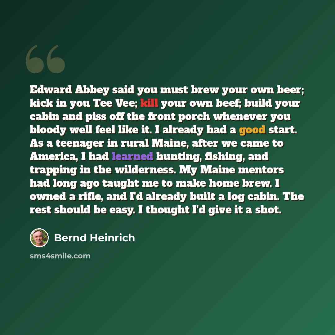 “Edward Abbey said you must brew your own beer; kick in you Tee Vee; kill your own beef; build your cabin and piss off the front porch whenever you bloody well feel like it. I already had a good start. As a teenager in rural Maine, after we came to America, I had learned hunting, fishing, and…” quote by Bernd Heinrich