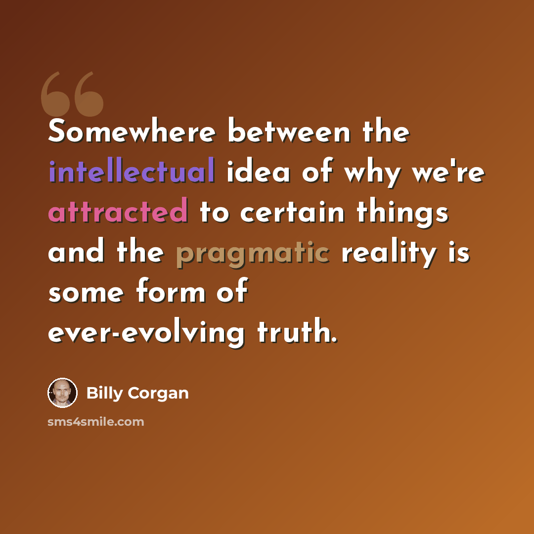 “Somewhere between the intellectual idea of why we're attracted to certain things and the pragmatic reality is some form of ever-evolving truth.” quote by Billy Corgan