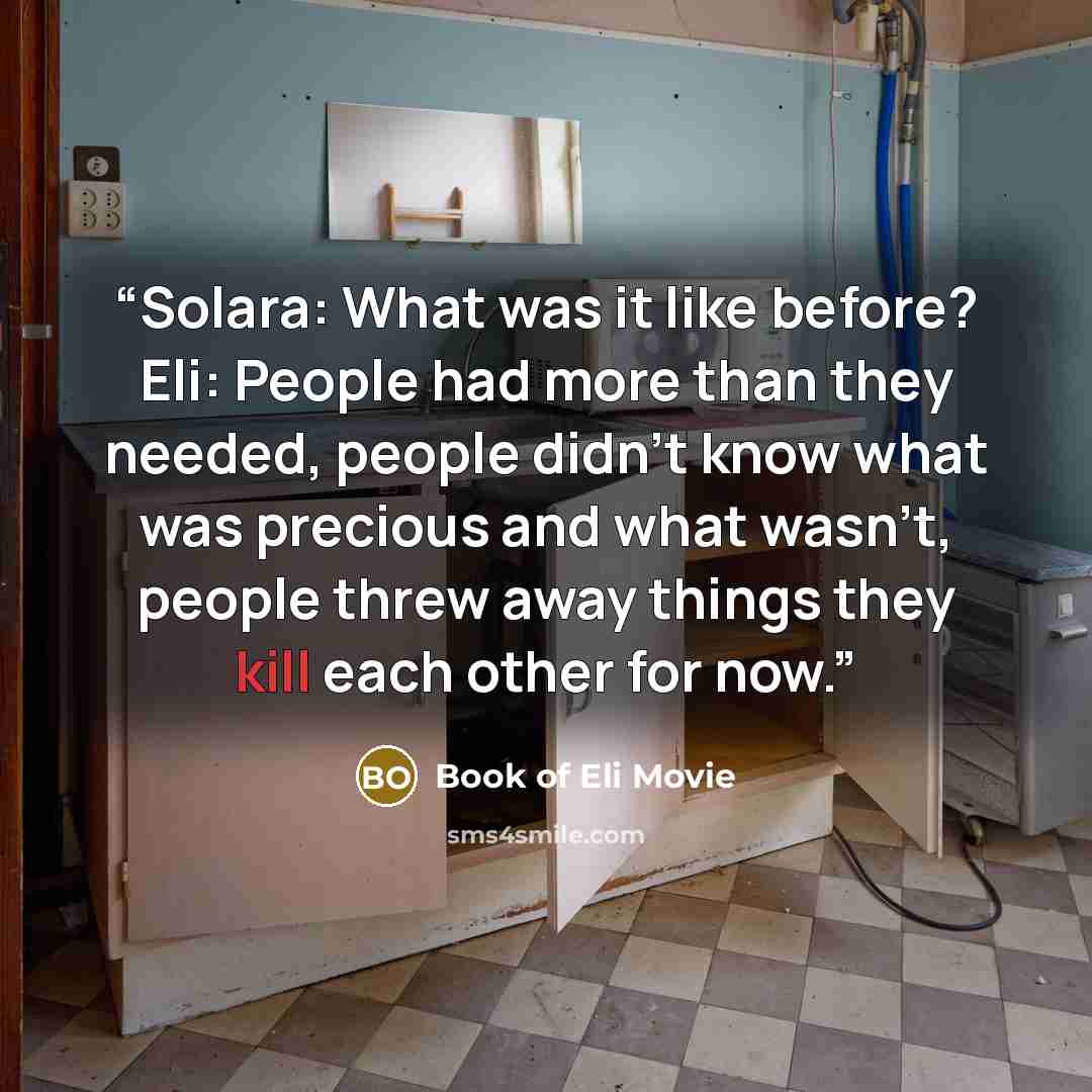 “Solara: What was it like before? Eli: People had more than they needed, people didn't know what was precious and what wasn't, people threw away things they kill each other for now.” quote by Book of Eli Movie