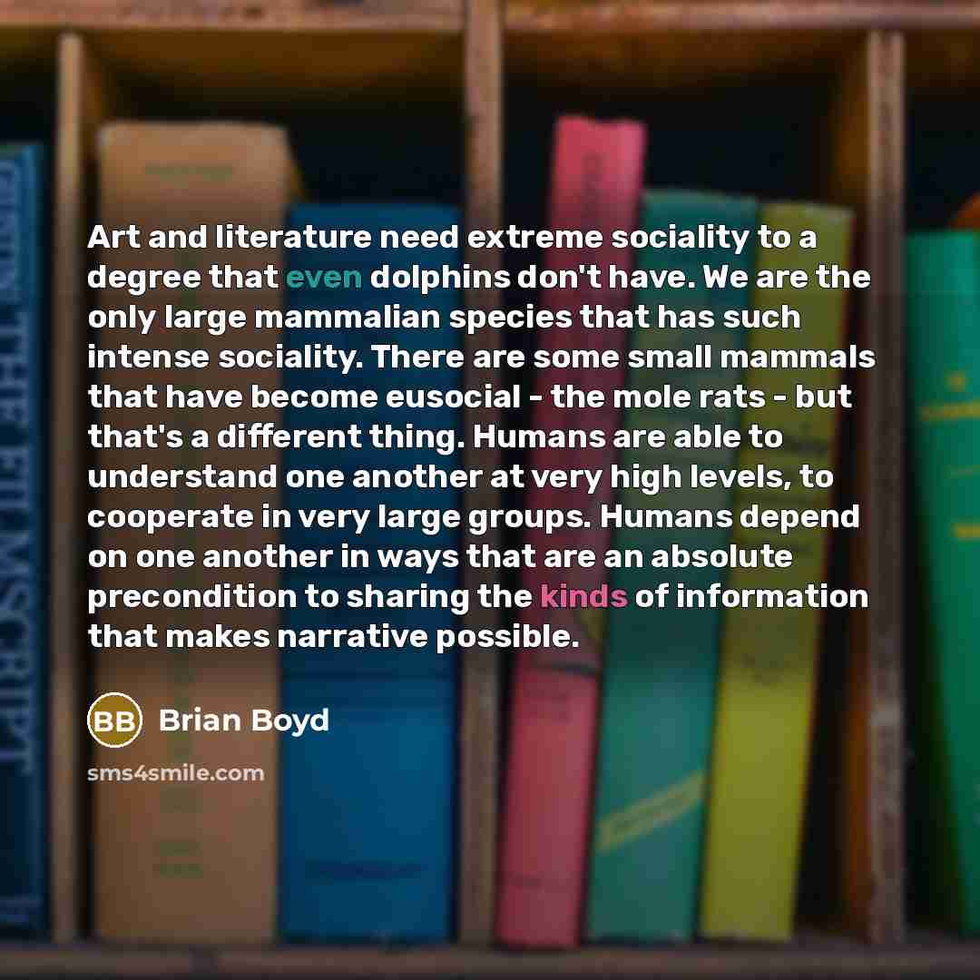 “Art and literature need extreme sociality to a degree that even dolphins don't have. We are the only large mammalian species that has such intense sociality. There are some small mammals that have become eusocial - the mole rats - but that's a different thing. Humans are able to understand one…” quote by Brian Boyd