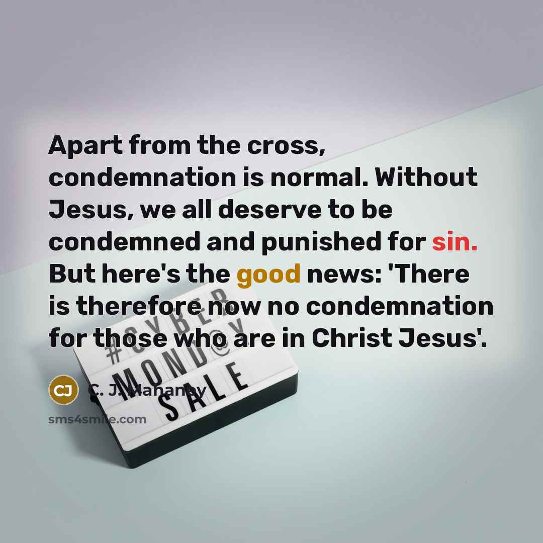 “Apart from the cross, condemnation is normal. Without Jesus, we all deserve to be condemned and punished for sin. But here's the good news: 'There is therefore now no condemnation for those who are in Christ Jesus'.” quote by C. J. Mahaney