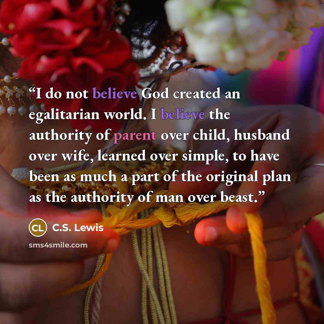 “I do not believe God created an egalitarian world. I believe the authority of parent over child, husband over wife, learned over simple, to have been as much a part of the original plan as the authority of man over beast.” quote by C.S. Lewis