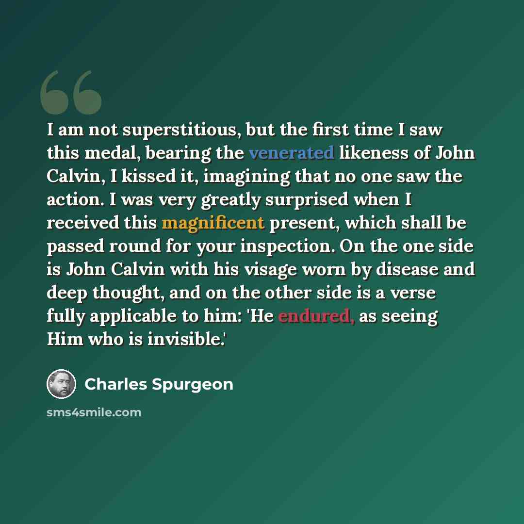 “I am not superstitious, but the first time I saw this medal, bearing the venerated likeness of John Calvin, I kissed it, imagining that no one saw the action. I was very greatly surprised when I received this magnificent present, which shall be passed round for your inspection. On the one side is…” quote by Charles Spurgeon