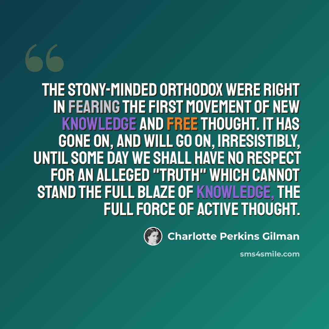 “The stony-minded orthodox were right in fearing the first movement of new knowledge and free thought. It has gone on, and will go on, irresistibly, until some day we shall have no respect for an alleged "truth" which cannot stand the full blaze of knowledge, the full force of active thought.” quote by Charlotte Perkins Gilman