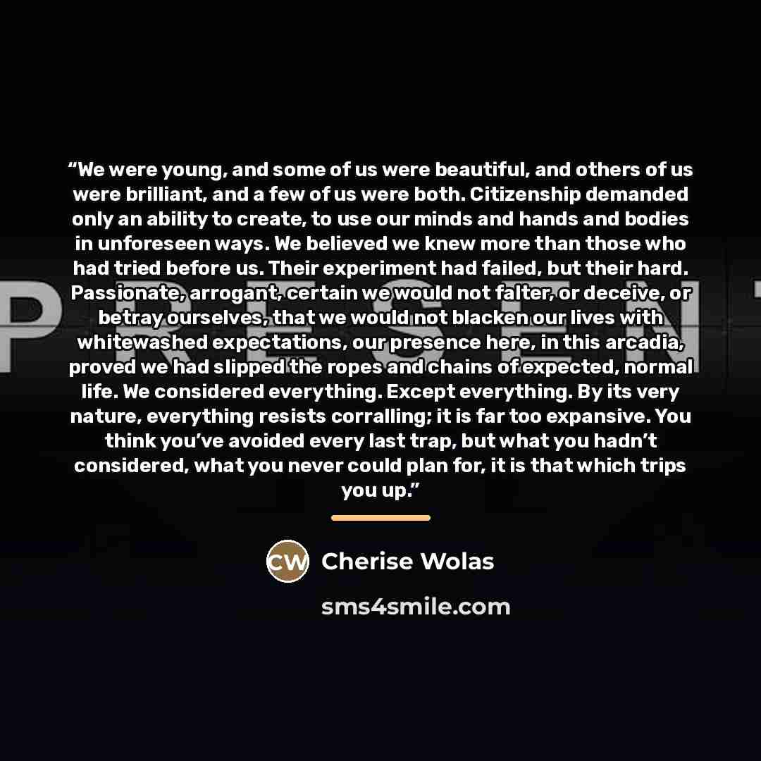 “We were young, and some of us were beautiful, and others of us were brilliant, and a few of us were both. Citizenship demanded only an ability to create, to use our minds and hands and bodies in unforeseen ways. We believed we knew more than those who had tried before us. Their experiment had…” quote by Cherise Wolas