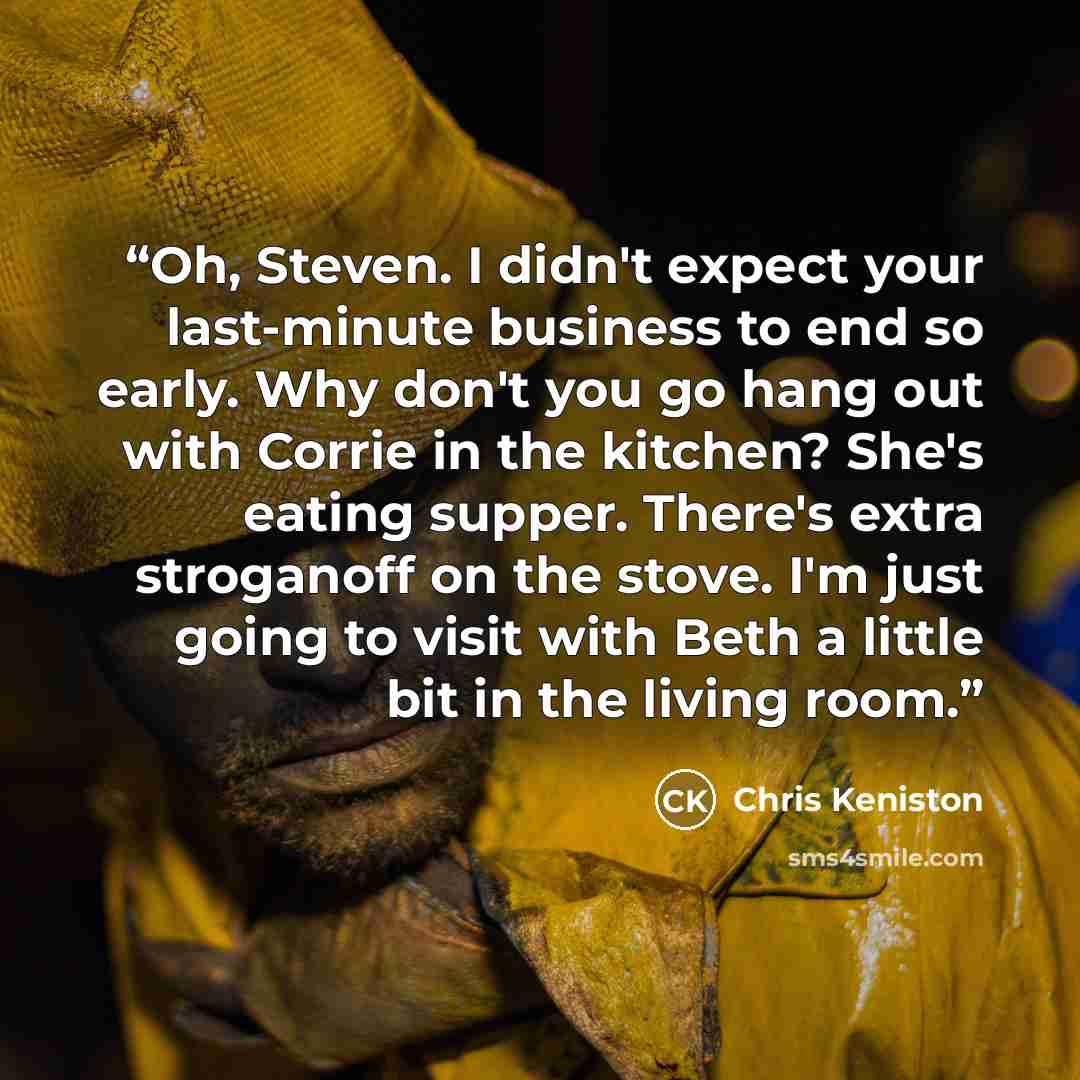“Oh, Steven. I didn't expect your last-minute business to end so early. Why don't you go hang out with Corrie in the kitchen? She's eating supper. There's extra stroganoff on the stove. I'm just going to visit with Beth a little bit in the living room.” quote by Chris Keniston