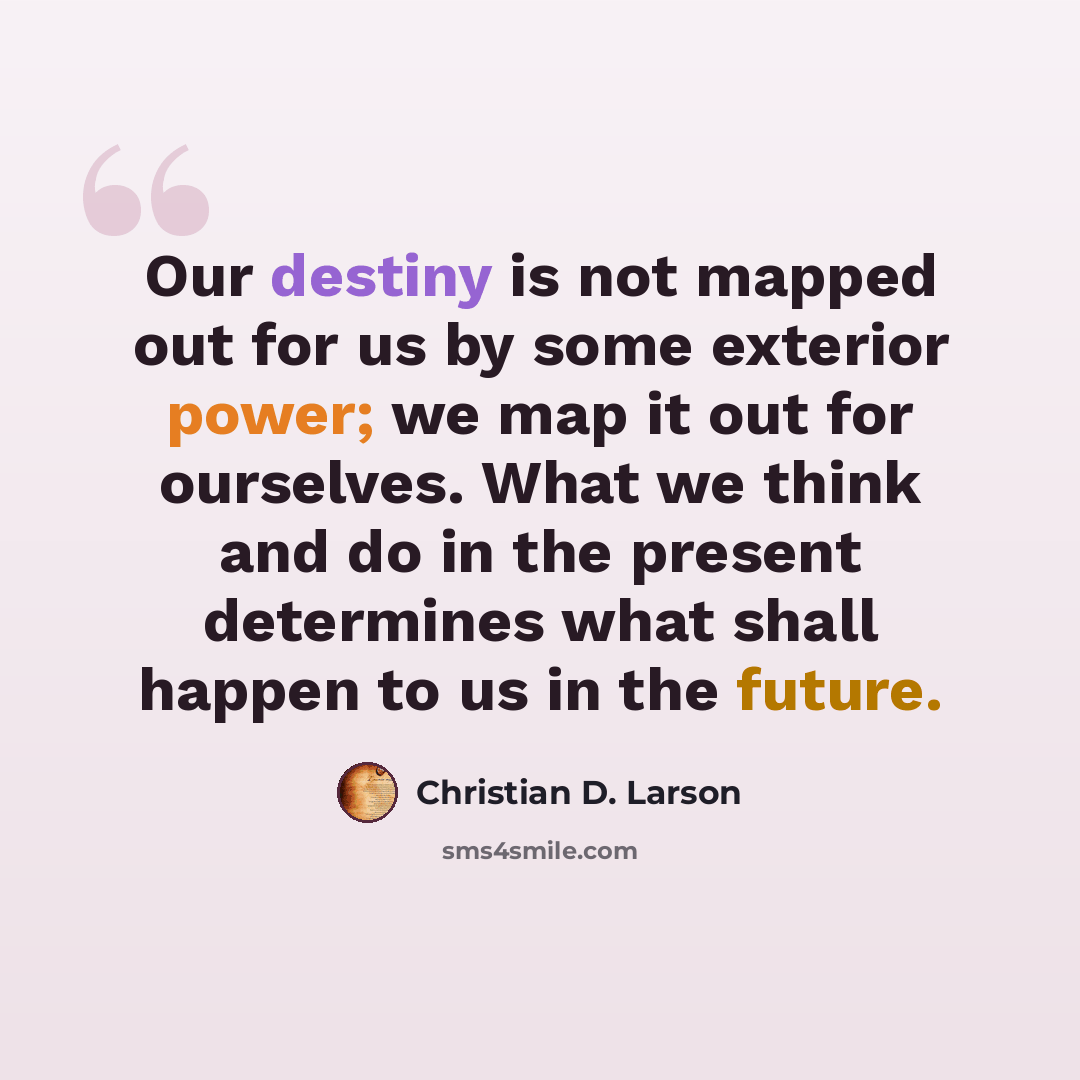 “Our destiny is not mapped out for us by some exterior power; we map it out for ourselves. What we think and do in the present determines what shall happen to us in the future.” quote by Christian D. Larson