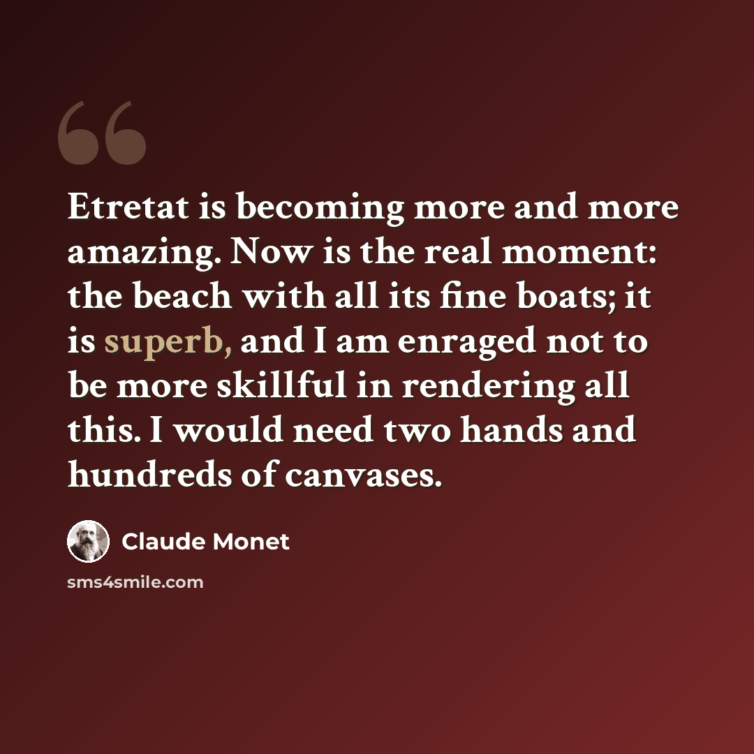 “Etretat is becoming more and more amazing. Now is the real moment: the beach with all its fine boats; it is superb, and I am enraged not to be more skillful in rendering all this. I would need two hands and hundreds of canvases.” quote by Claude Monet