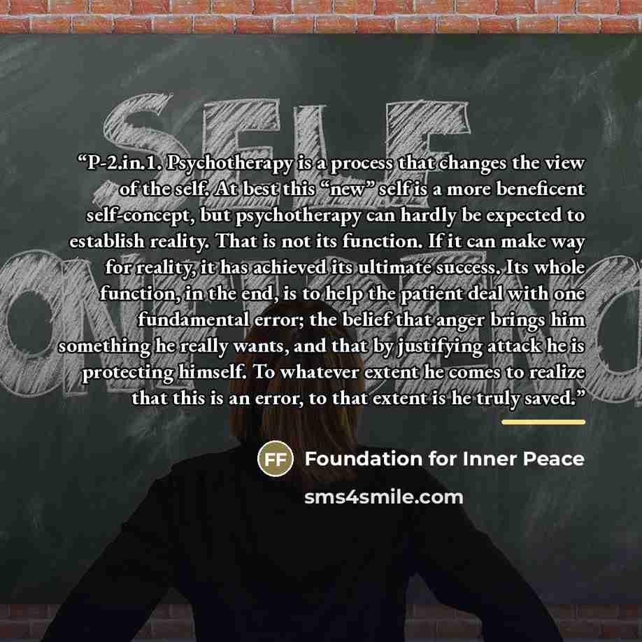 “P-2.in.1. Psychotherapy is a process that changes the view of the self. At best this “new” self is a more beneficent self-concept, but psychotherapy can hardly be expected to establish reality. That is not its function. If it can make way for reality, it has achieved its ultimate success. Its…” quote by Foundation for Inner Peace
