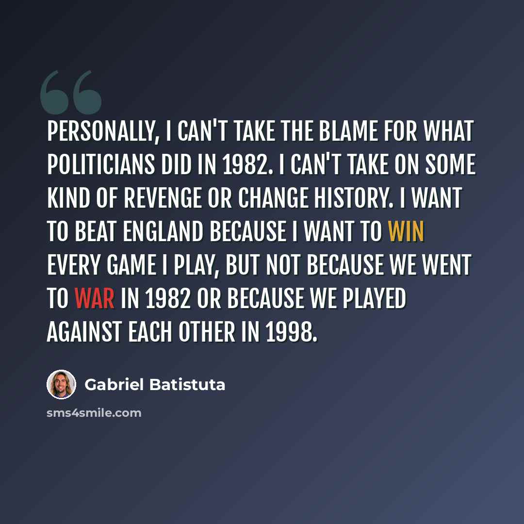 “Personally, I can't take the blame for what politicians did in 1982. I can't take on some kind of revenge or change history. I want to beat England because I want to win every game I play, but not because we went to war in 1982 or because we played against each other in 1998.” quote by Gabriel Batistuta