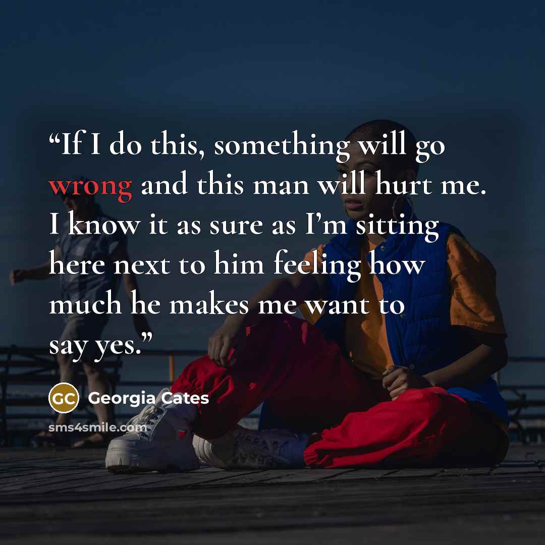 “If I do this, something will go wrong and this man will hurt me. I know it as sure as I’m sitting here next to him feeling how much he makes me want to say yes.” quote by Georgia Cates
