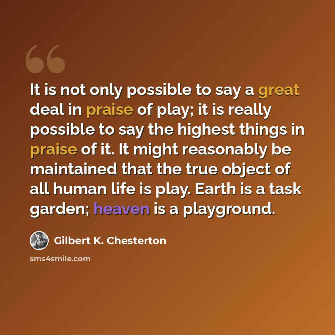 “It is not only possible to say a great deal in praise of play; it is really possible to say the highest things in praise of it. It might reasonably be maintained that the true object of all human life is play. Earth is a task garden; heaven is a playground.” quote by Gilbert K. Chesterton