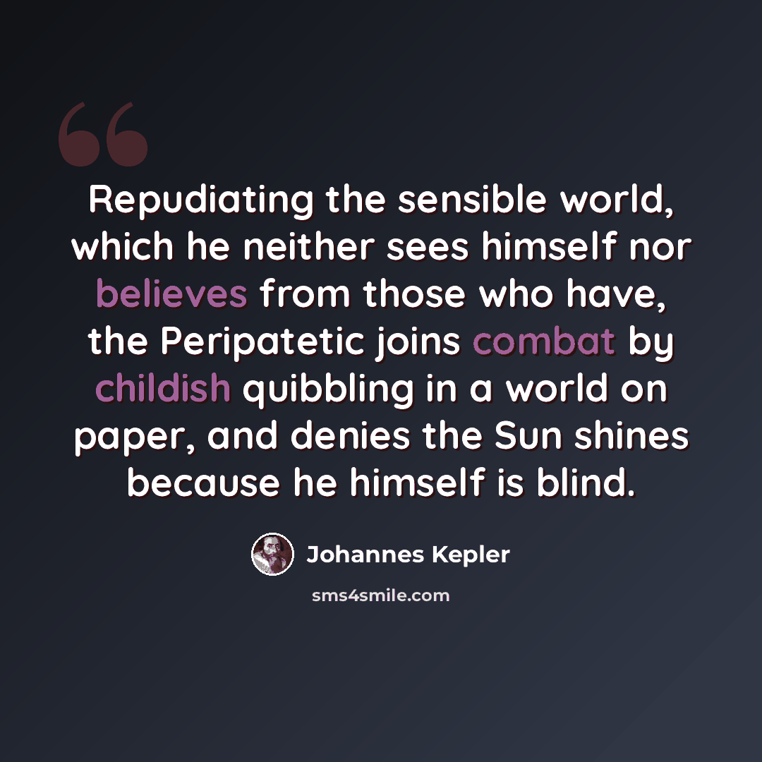 “Repudiating the sensible world, which he neither sees himself nor believes from those who have, the Peripatetic joins combat by childish quibbling in a world on paper, and denies the Sun shines because he himself is blind.” quote by Johannes Kepler