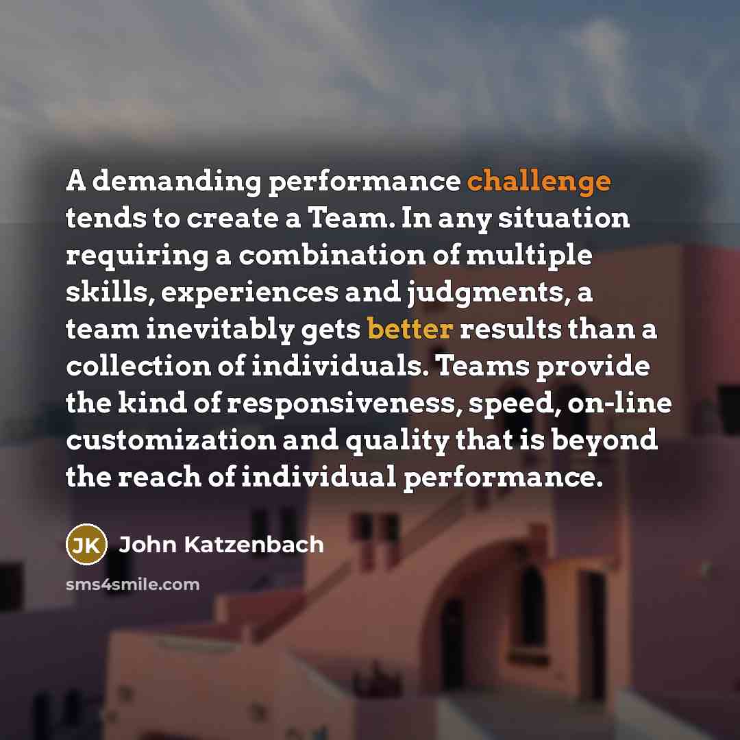 “A demanding performance challenge tends to create a Team. In any situation requiring a combination of multiple skills, experiences and judgments, a team inevitably gets better results than a collection of individuals. Teams provide the kind of responsiveness, speed, on-line customization and…” quote by John Katzenbach