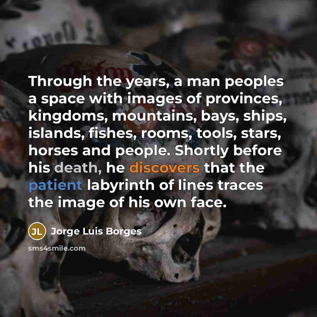 “Through the years, a man peoples a space with images of provinces, kingdoms, mountains, bays, ships, islands, fishes, rooms, tools, stars, horses and people. Shortly before his death, he discovers that the patient labyrinth of lines traces the image of his own face.” quote by Jorge Luis Borges