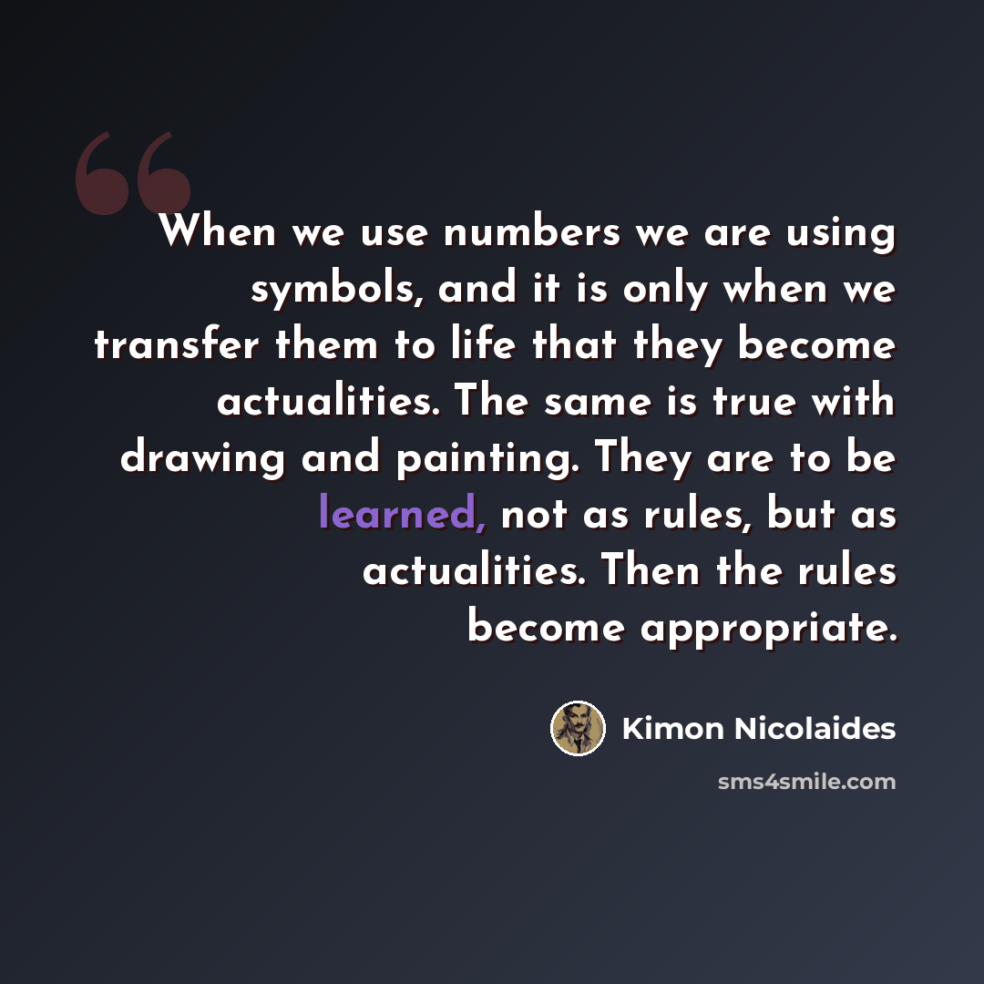 “When we use numbers we are using symbols, and it is only when we transfer them to life that they become actualities. The same is true with drawing and painting. They are to be learned, not as rules, but as actualities. Then the rules become appropriate.” quote by Kimon Nicolaides