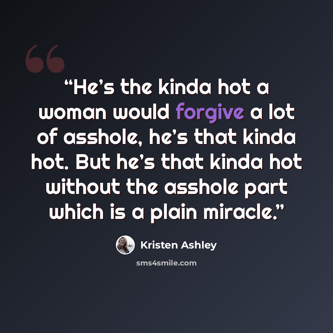 “He’s the kinda hot a woman would forgive a lot of asshole, he’s that kinda hot. But he’s that kinda hot without the asshole part which is a plain miracle.” quote by Kristen Ashley