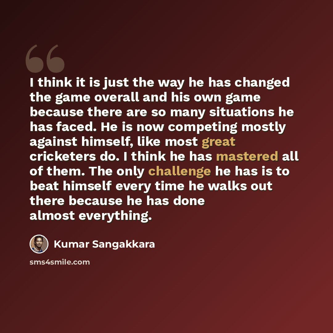 “I think it is just the way he has changed the game overall and his own game because there are so many situations he has faced. He is now competing mostly against himself, like most great cricketers do. I think he has mastered all of them. The only challenge he has is to beat himself every time he…” quote by Kumar Sangakkara