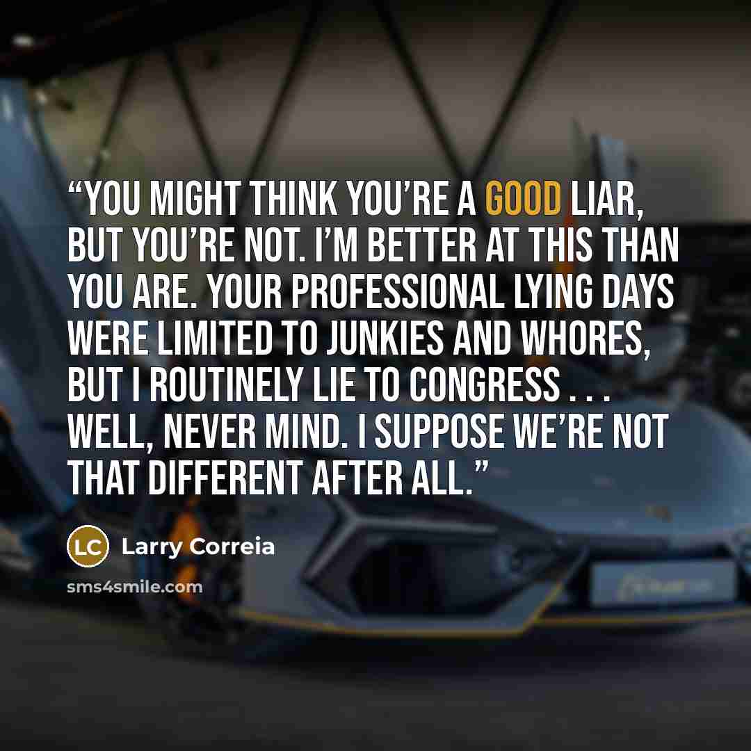 “You might think you’re a good liar, but you’re not. I’m better at this than you are. Your professional lying days were limited to junkies and whores, but I routinely lie to Congress . . . Well, never mind. I suppose we’re not that different after all.” quote by Larry Correia
