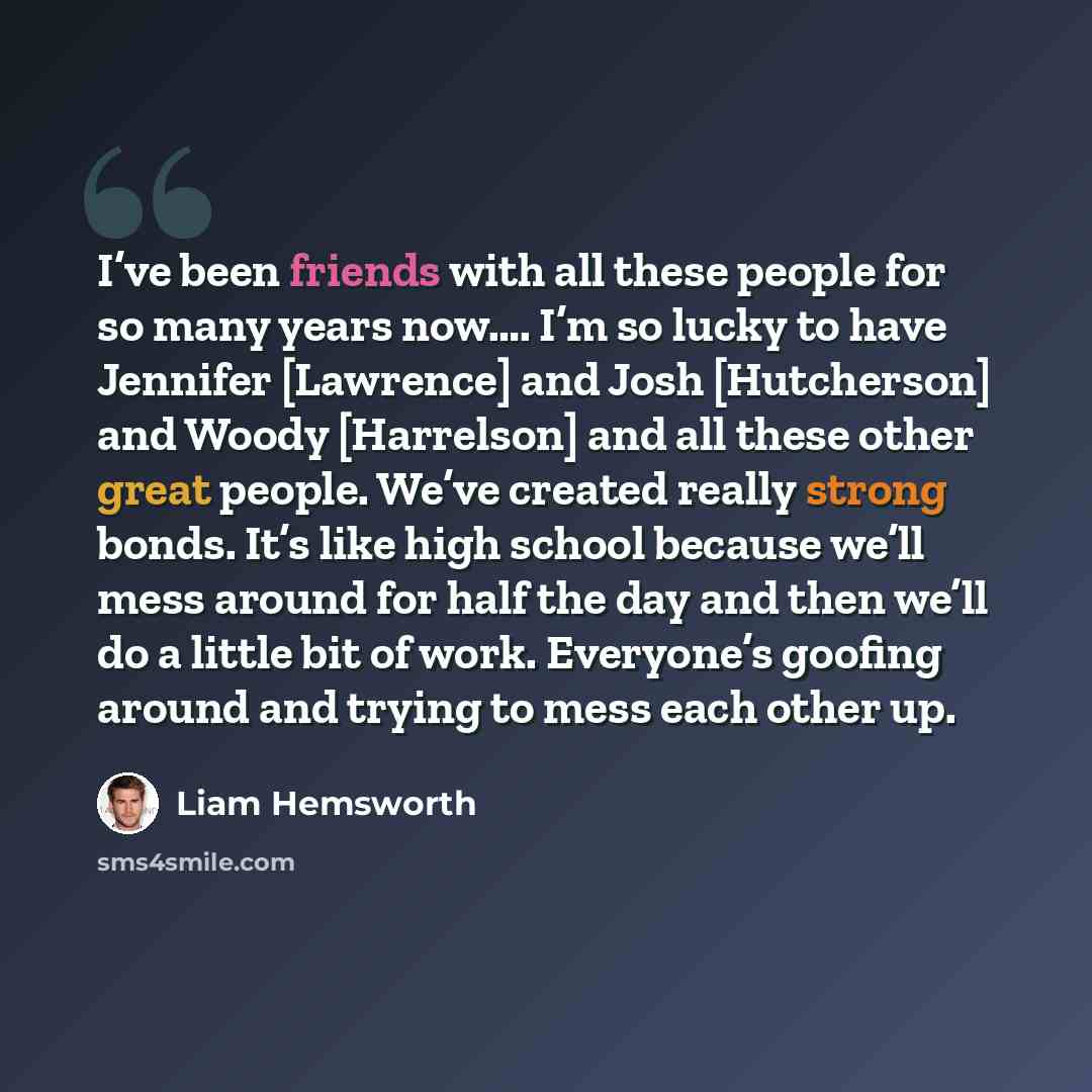 “I’ve been friends with all these people for so many years now…. I’m so lucky to have Jennifer [Lawrence] and Josh [Hutcherson] and Woody [Harrelson] and all these other great people. We’ve created really strong bonds. It’s like high school because we’ll mess around for half the day and then we’ll…” quote by Liam Hemsworth