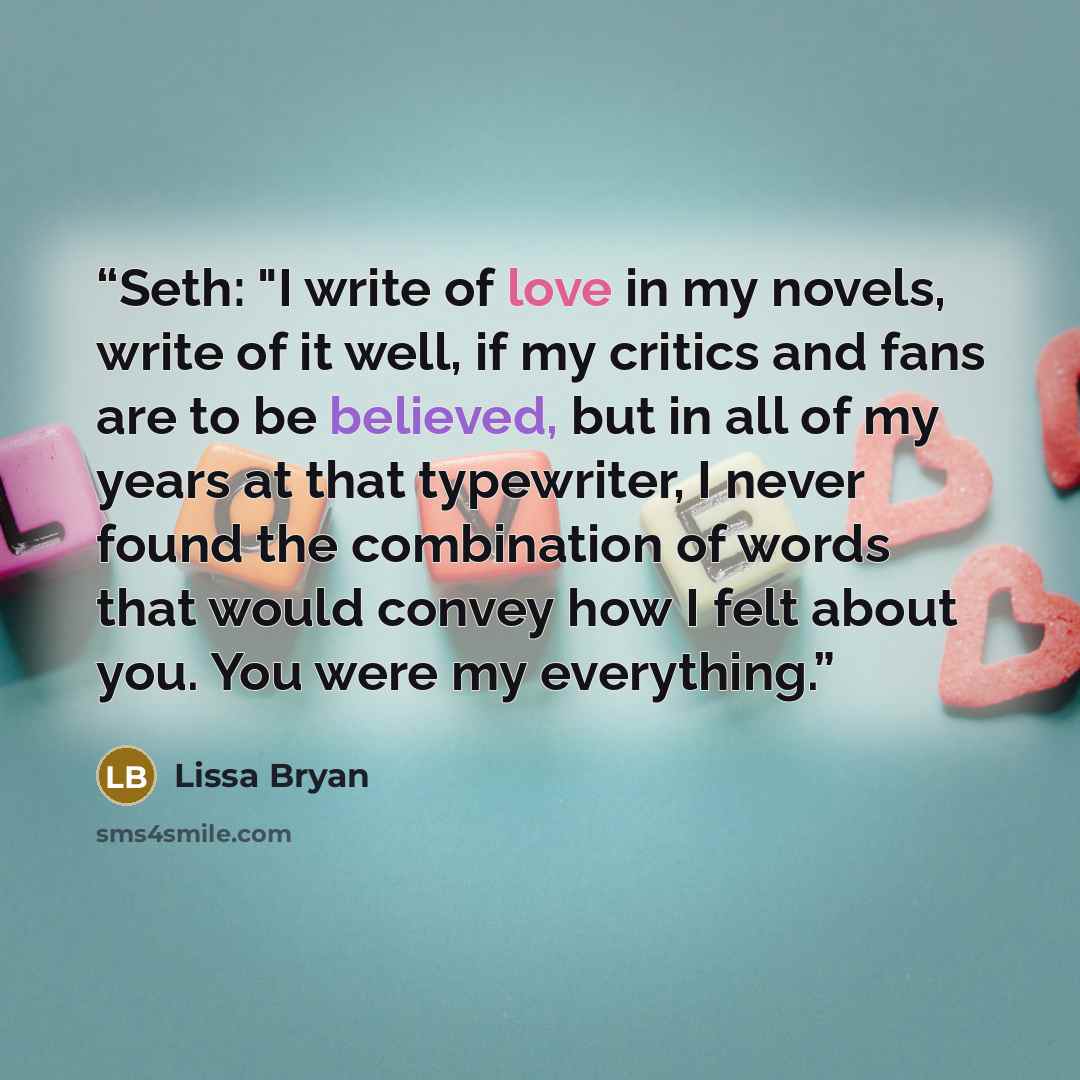 “Seth: "I write of love in my novels, write of it well, if my critics and fans are to be believed, but in all of my years at that typewriter, I never found the combination of words that would convey how I felt about you. You were my everything.” quote by Lissa Bryan
