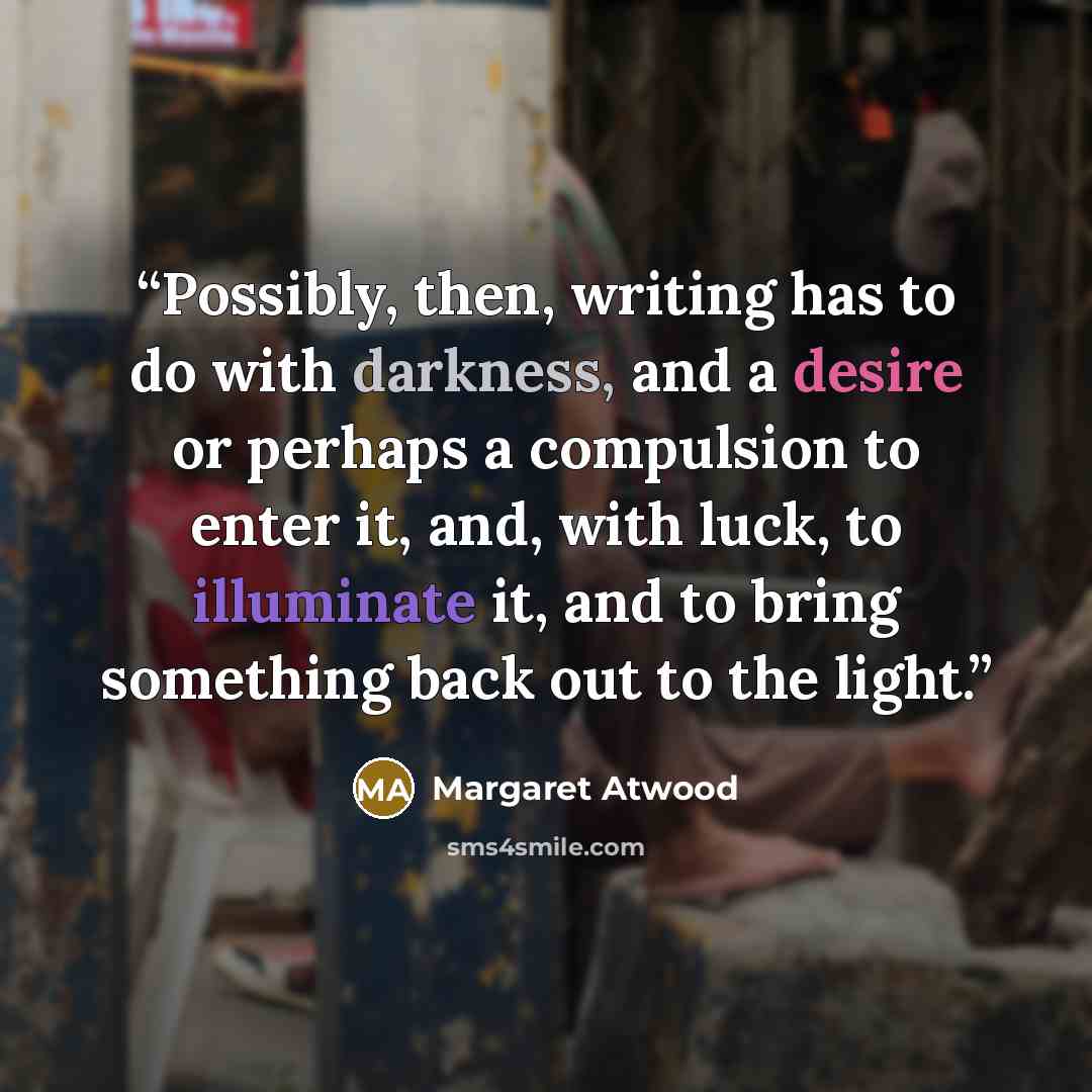 “Possibly, then, writing has to do with darkness, and a desire or perhaps a compulsion to enter it, and, with luck, to illuminate it, and to bring something back out to the light.” quote by Margaret Atwood