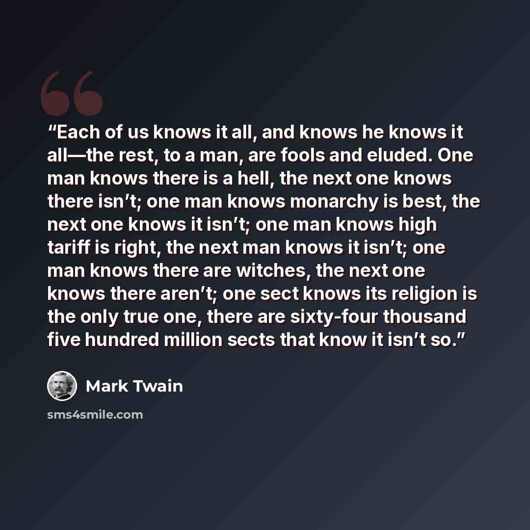 “Each of us knows it all, and knows he knows it all—the rest, to a man, are fools and eluded. One man knows there is a hell, the next one knows there isn’t; one man knows monarchy is best, the next one knows it isn’t; one man knows high tariff is right, the next man knows it isn’t; one man knows…” quote by Mark Twain