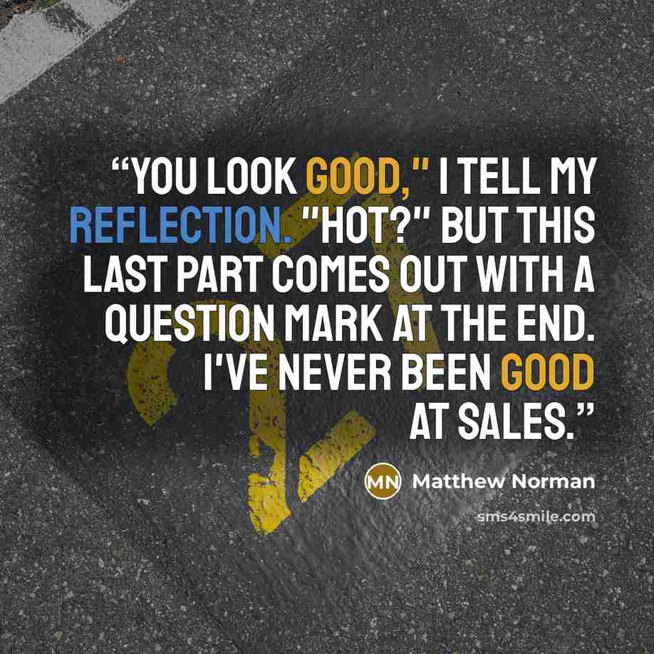 “You look good," I tell my reflection. "Hot?" But this last part comes out with a question mark at the end. I've never been good at sales.” quote by Matthew Norman