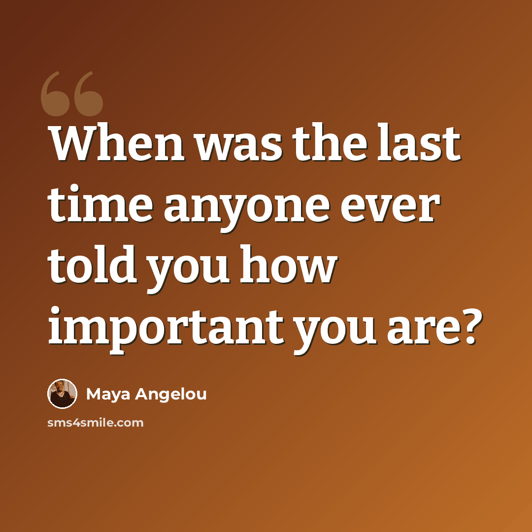 “When was the last time anyone ever told you how important you are?” quote by Maya Angelou