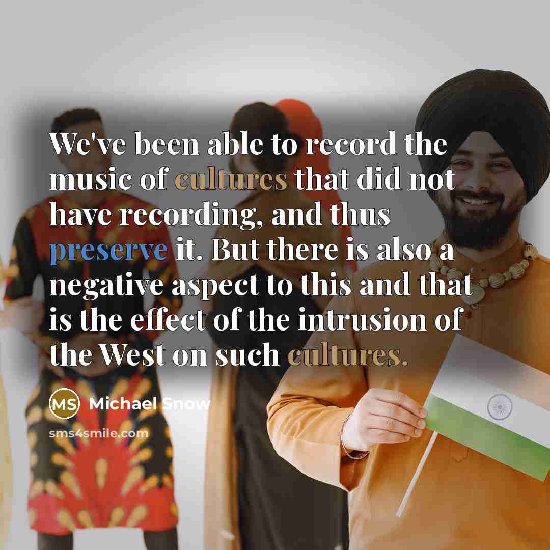 “We've been able to record the music of cultures that did not have recording, and thus preserve it. But there is also a negative aspect to this and that is the effect of the intrusion of the West on such cultures.” quote by Michael Snow
