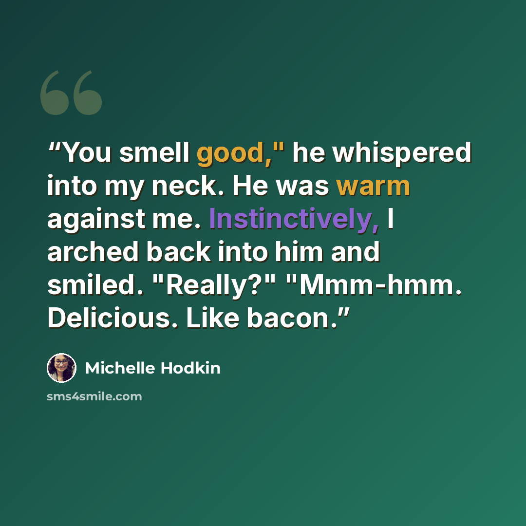“You smell good," he whispered into my neck. He was warm against me. Instinctively, I arched back into him and smiled. "Really?" "Mmm-hmm. Delicious. Like bacon.” quote by Michelle Hodkin