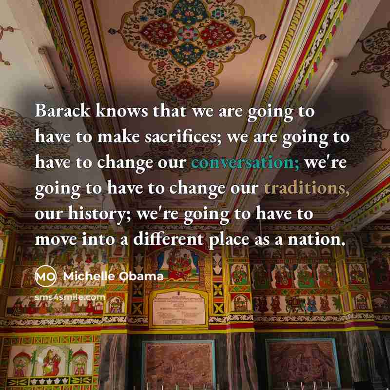 “Barack knows that we are going to have to make sacrifices; we are going to have to change our conversation; we're going to have to change our traditions, our history; we're going to have to move into a different place as a nation.” quote by Michelle Obama