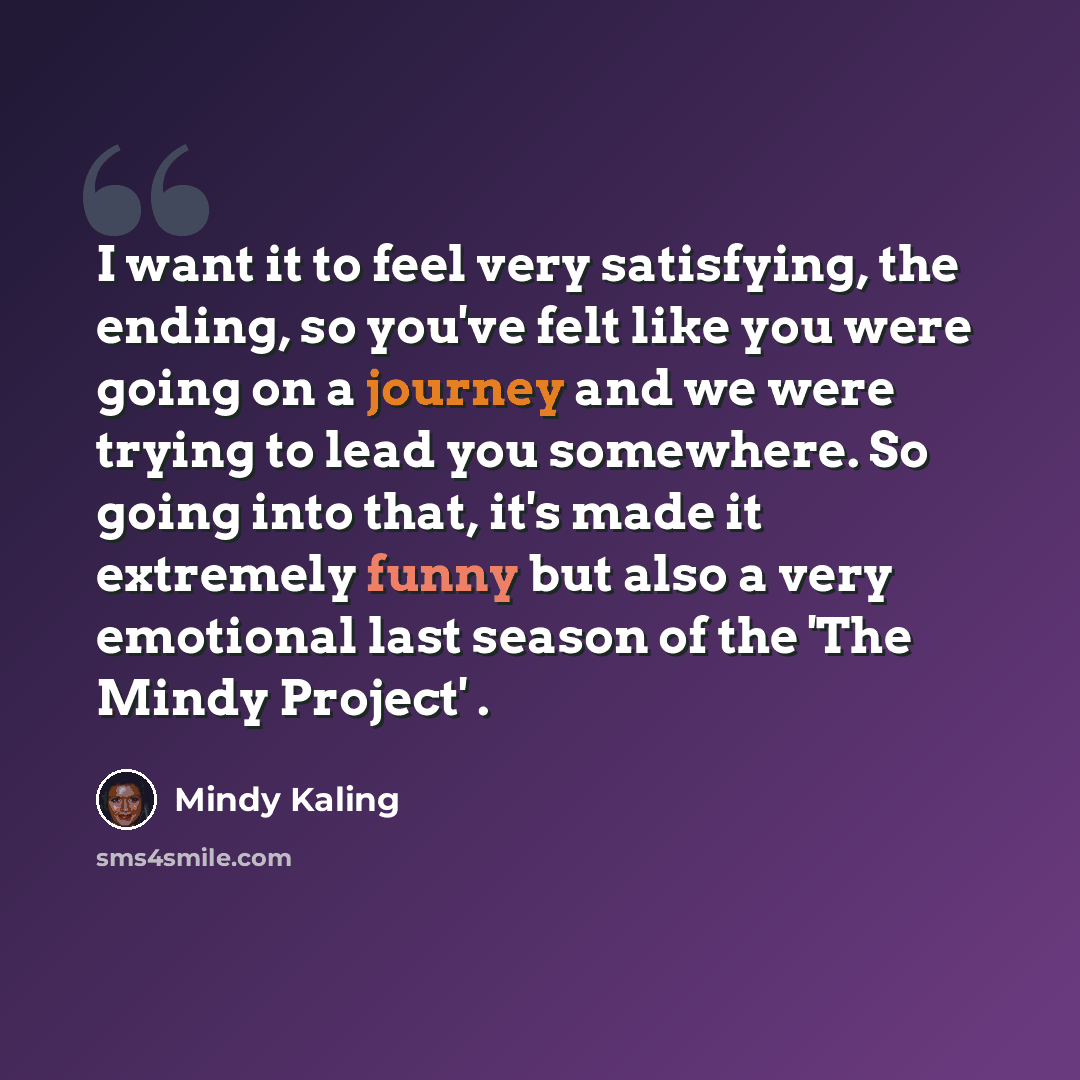 “I want it to feel very satisfying, the ending, so you've felt like you were going on a journey and we were trying to lead you somewhere. So going into that, it's made it extremely funny but also a very emotional last season of the 'The Mindy Project' .” quote by Mindy Kaling
