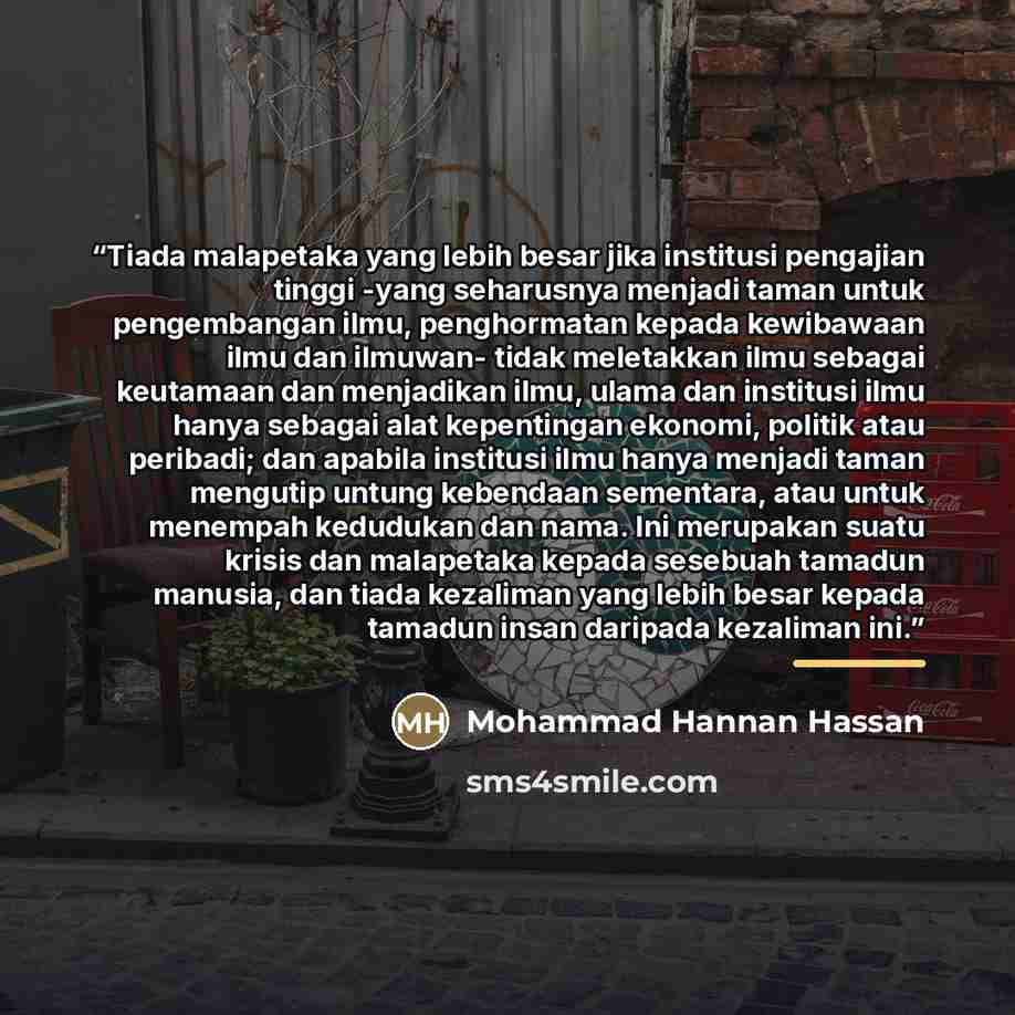 “Tiada malapetaka yang lebih besar jika institusi pengajian tinggi -yang seharusnya menjadi taman untuk pengembangan ilmu, penghormatan kepada kewibawaan ilmu dan ilmuwan- tidak meletakkan ilmu sebagai keutamaan dan menjadikan ilmu, ulama dan institusi ilmu hanya sebagai alat kepentingan ekonomi…” quote by Mohammad Hannan Hassan