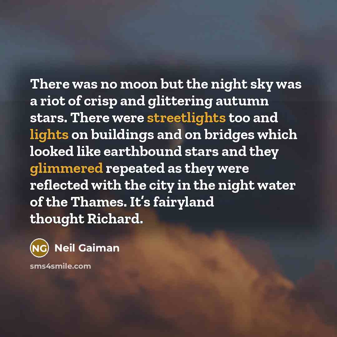 “There was no moon but the night sky was a riot of crisp and glittering autumn stars. There were streetlights too and lights on buildings and on bridges which looked like earthbound stars and they glimmered repeated as they were reflected with the city in the night water of the Thames. It’s…” quote by Neil Gaiman