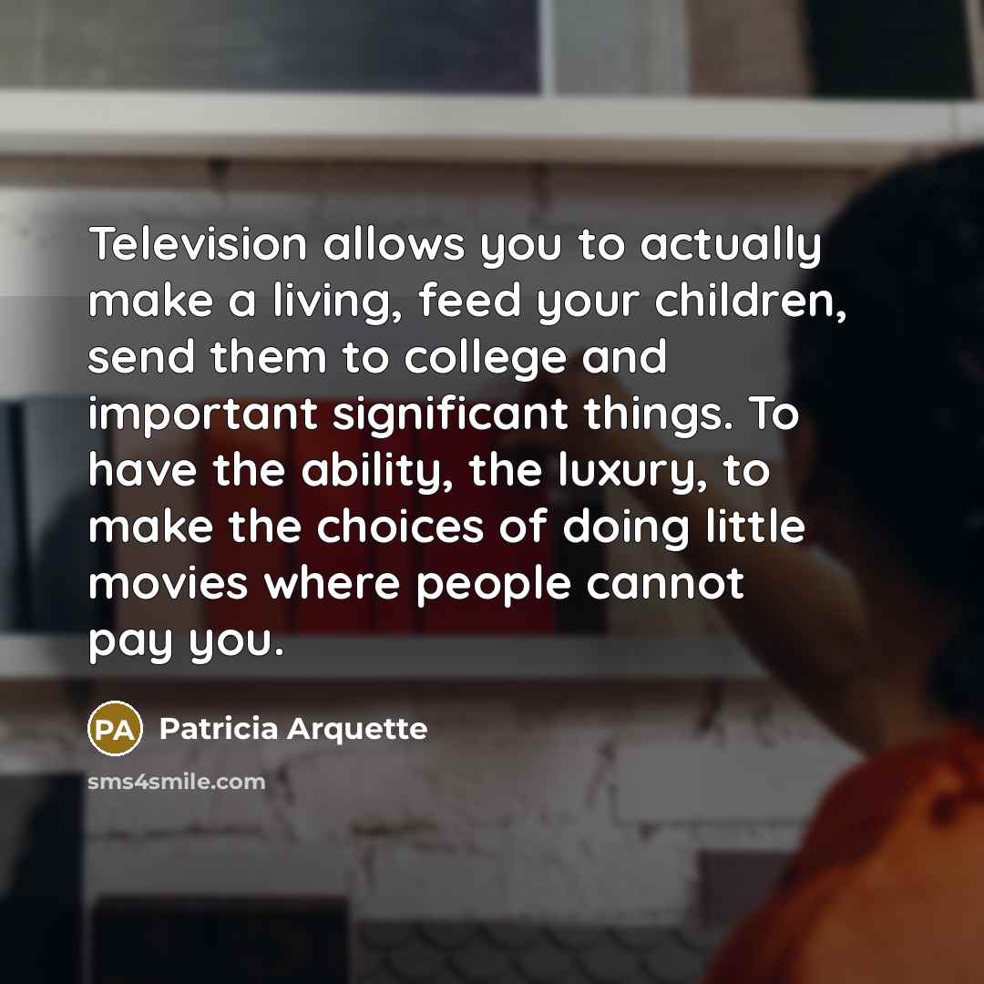 “Television allows you to actually make a living, feed your children, send them to college and important significant things. To have the ability, the luxury, to make the choices of doing little movies where people cannot pay you.” quote by Patricia Arquette