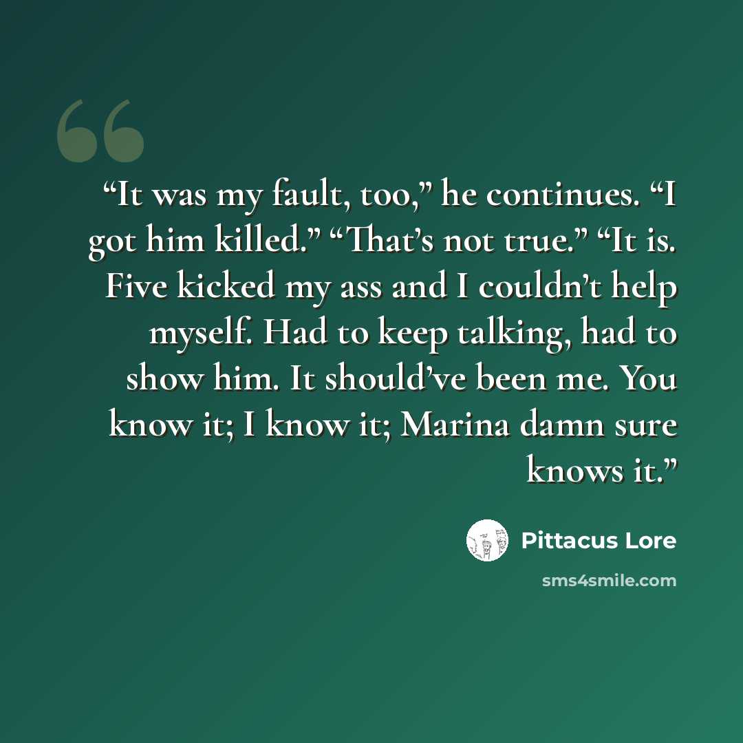 “It was my fault, too,” he continues. “I got him killed.” “That’s not true.” “It is. Five kicked my ass and I couldn’t help myself. Had to keep talking, had to show him. It should’ve been me. You know it; I know it; Marina damn sure knows it.” quote by Pittacus Lore