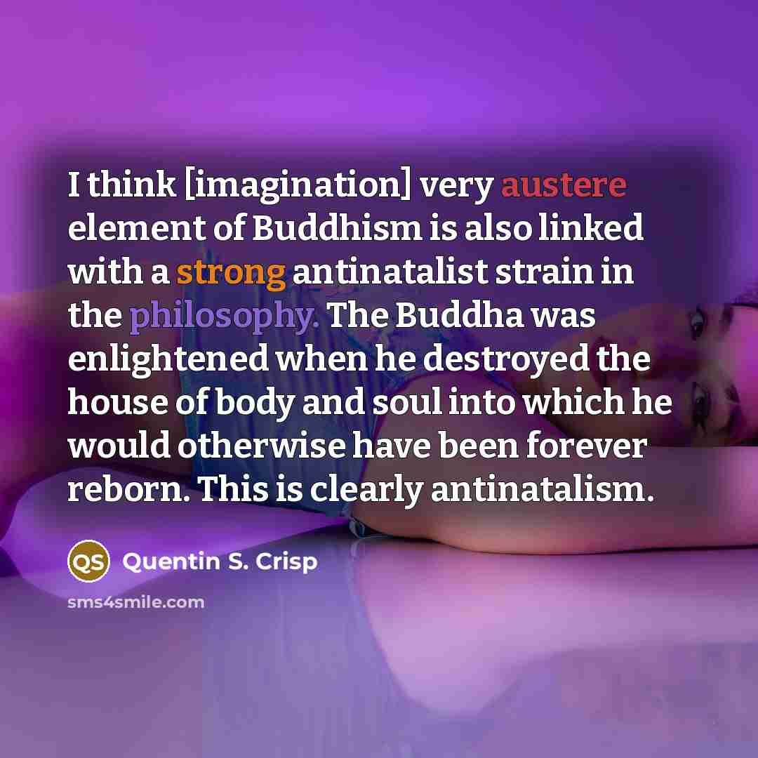 “I think [imagination] very austere element of Buddhism is also linked with a strong antinatalist strain in the philosophy. The Buddha was enlightened when he destroyed the house of body and soul into which he would otherwise have been forever reborn. This is clearly antinatalism.” quote by Quentin S. Crisp