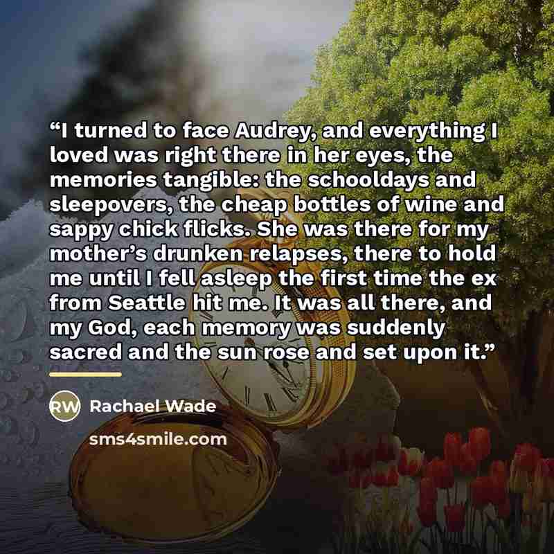“I turned to face Audrey, and everything I loved was right there in her eyes, the memories tangible: the schooldays and sleepovers, the cheap bottles of wine and sappy chick flicks. She was there for my mother’s drunken relapses, there to hold me until I fell asleep the first time the ex from…” quote by Rachael Wade