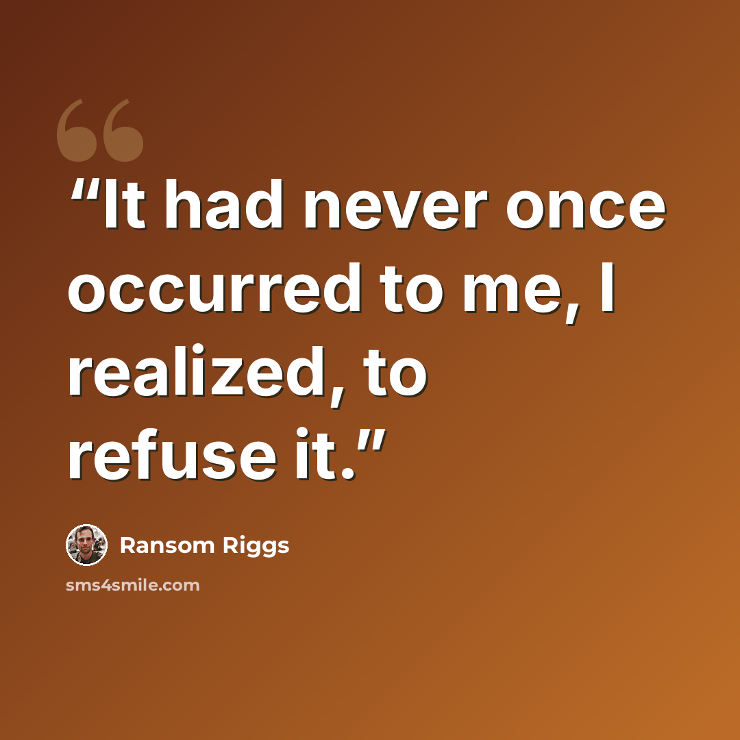 “It had never once occurred to me, I realized, to refuse it.” quote by Ransom Riggs