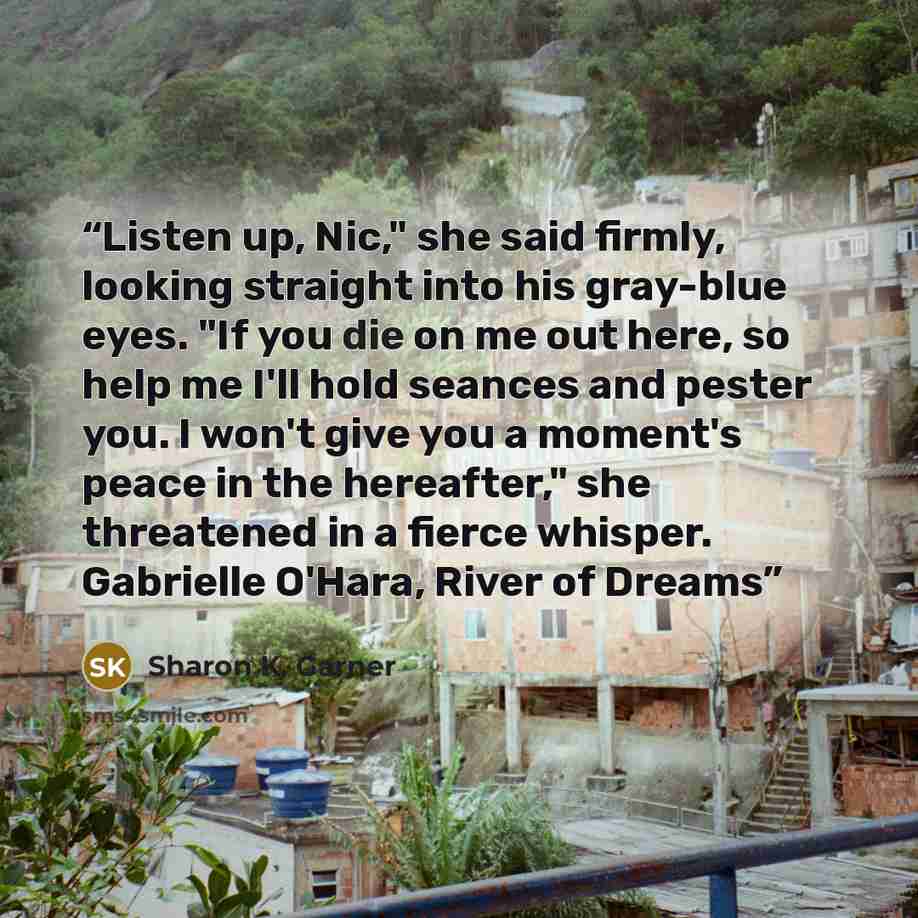 “Listen up, Nic," she said firmly, looking straight into his gray-blue eyes. "If you die on me out here, so help me I'll hold seances and pester you. I won't give you a moment's peace in the hereafter," she threatened in a fierce whisper. Gabrielle O'Hara, River of Dreams” quote by Sharon K. Garner