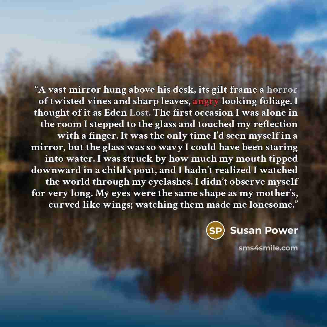“A vast mirror hung above his desk, its gilt frame a horror of twisted vines and sharp leaves, angry looking foliage. I thought of it as Eden Lost. The first occasion I was alone in the room I stepped to the glass and touched my reflection with a finger. It was the only time I’d seen myself in a…” quote by Susan Power