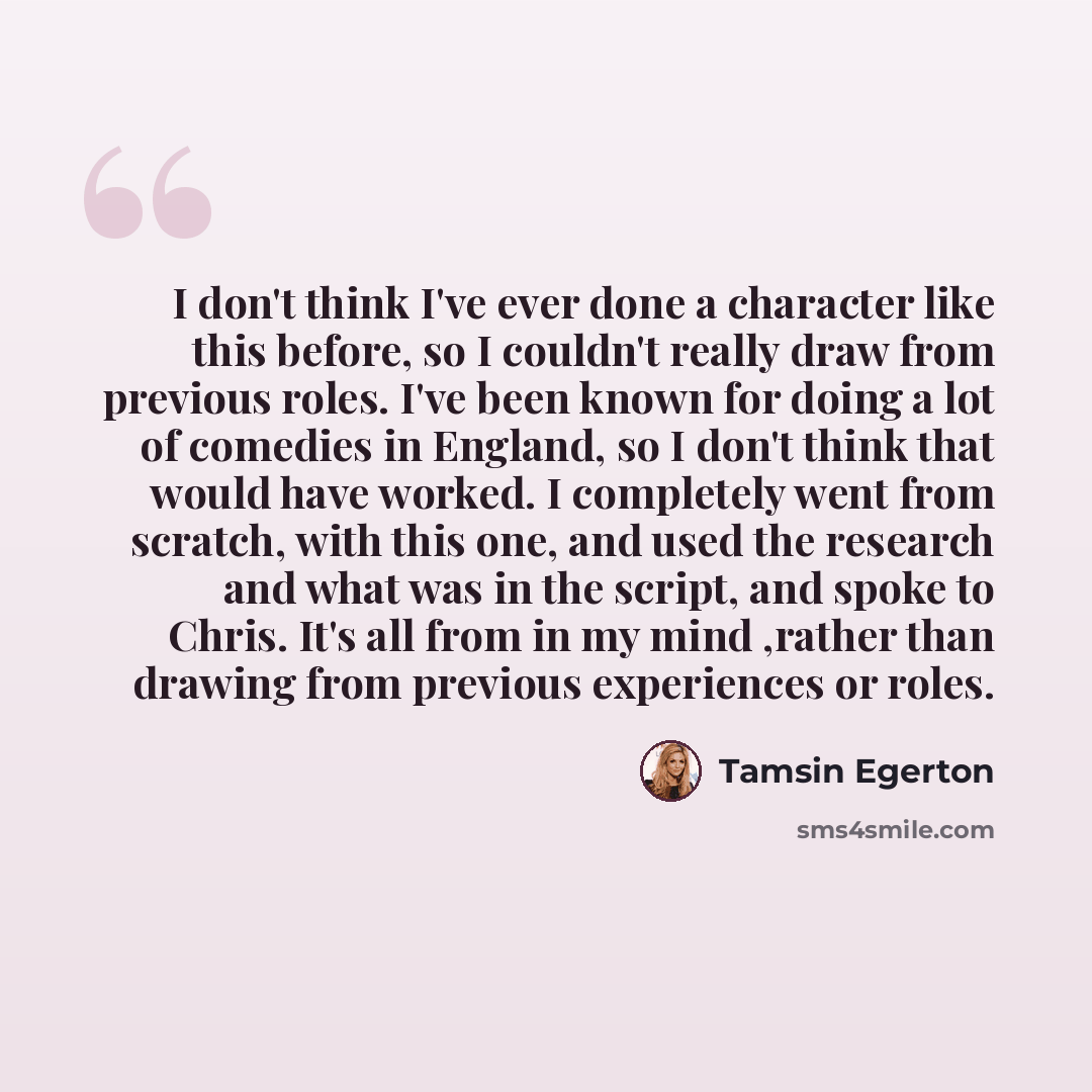 “I don't think I've ever done a character like this before, so I couldn't really draw from previous roles. I've been known for doing a lot of comedies in England, so I don't think that would have worked. I completely went from scratch, with this one, and used the research and what was in the…” quote by Tamsin Egerton