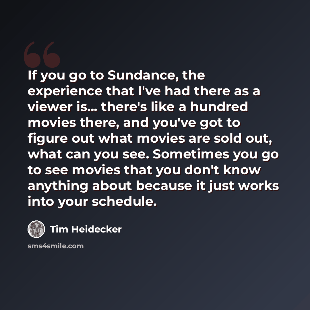 “If you go to Sundance, the experience that I've had there as a viewer is... there's like a hundred movies there, and you've got to figure out what movies are sold out, what can you see. Sometimes you go to see movies that you don't know anything about because it just works into your schedule.” quote by Tim Heidecker