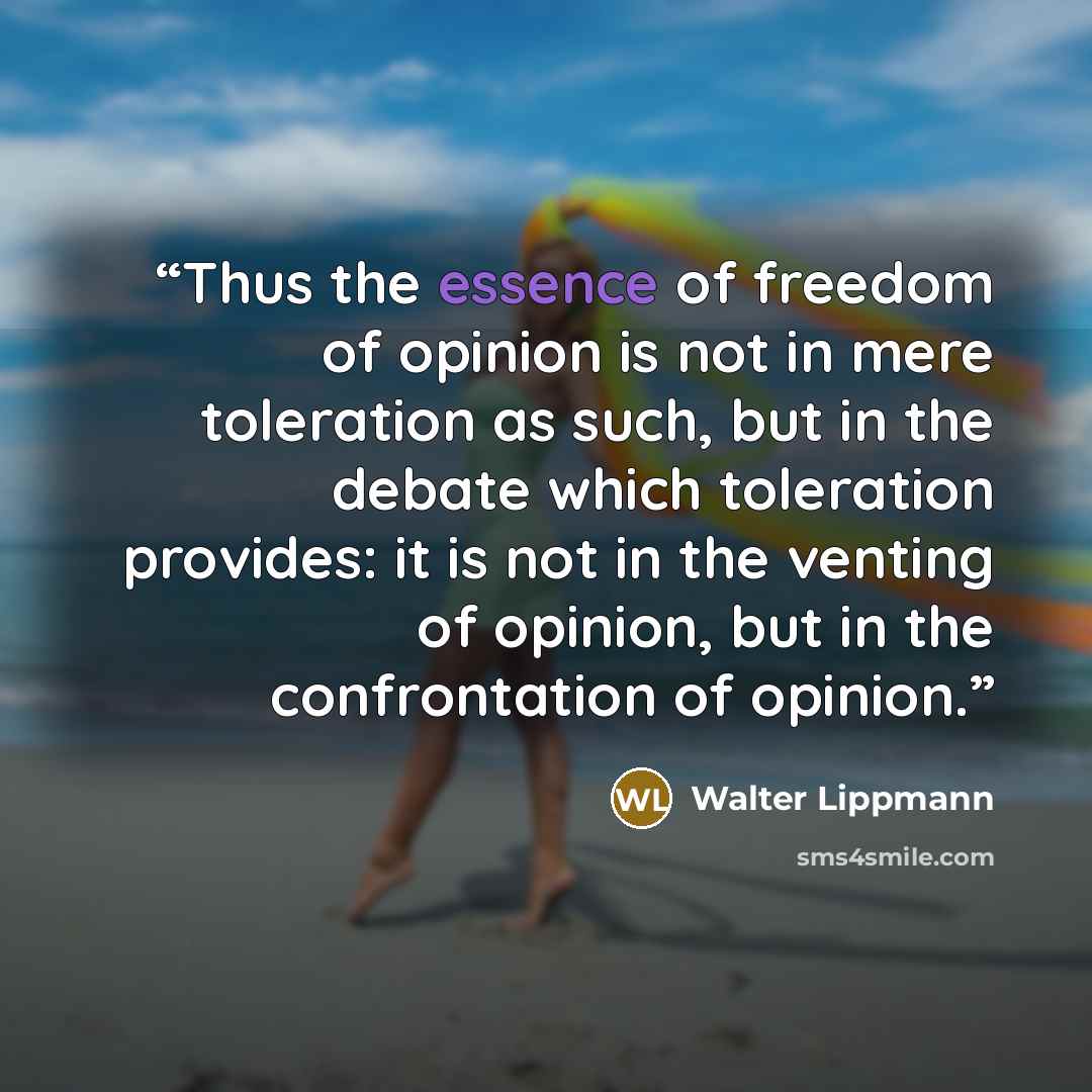 “Thus the essence of freedom of opinion is not in mere toleration as such, but in the debate which toleration provides: it is not in the venting of opinion, but in the confrontation of opinion.” quote by Walter Lippmann