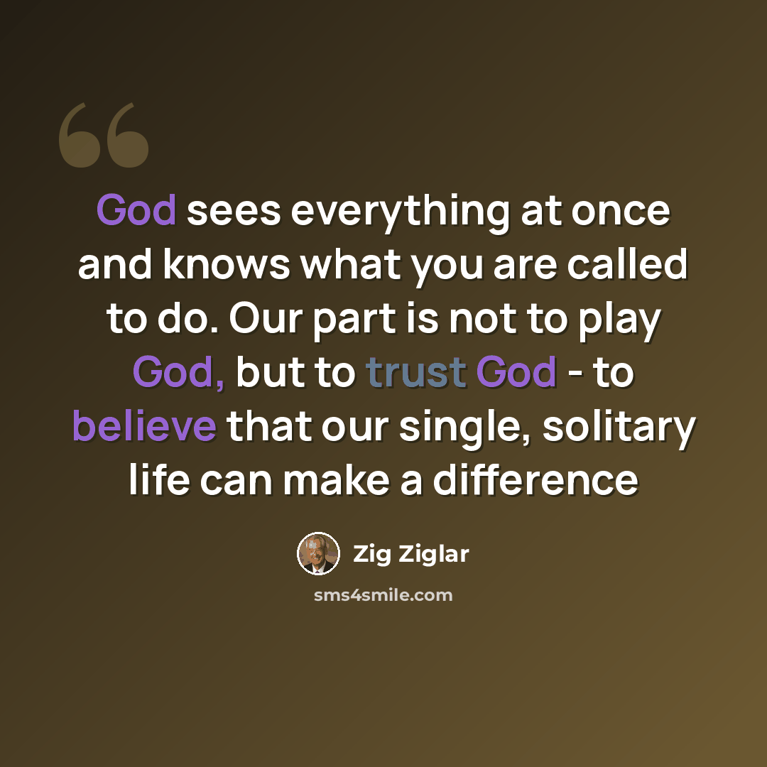 “God sees everything at once and knows what you are called to do. Our part is not to play God, but to trust God - to believe that our single, solitary life can make a difference” quote by Zig Ziglar