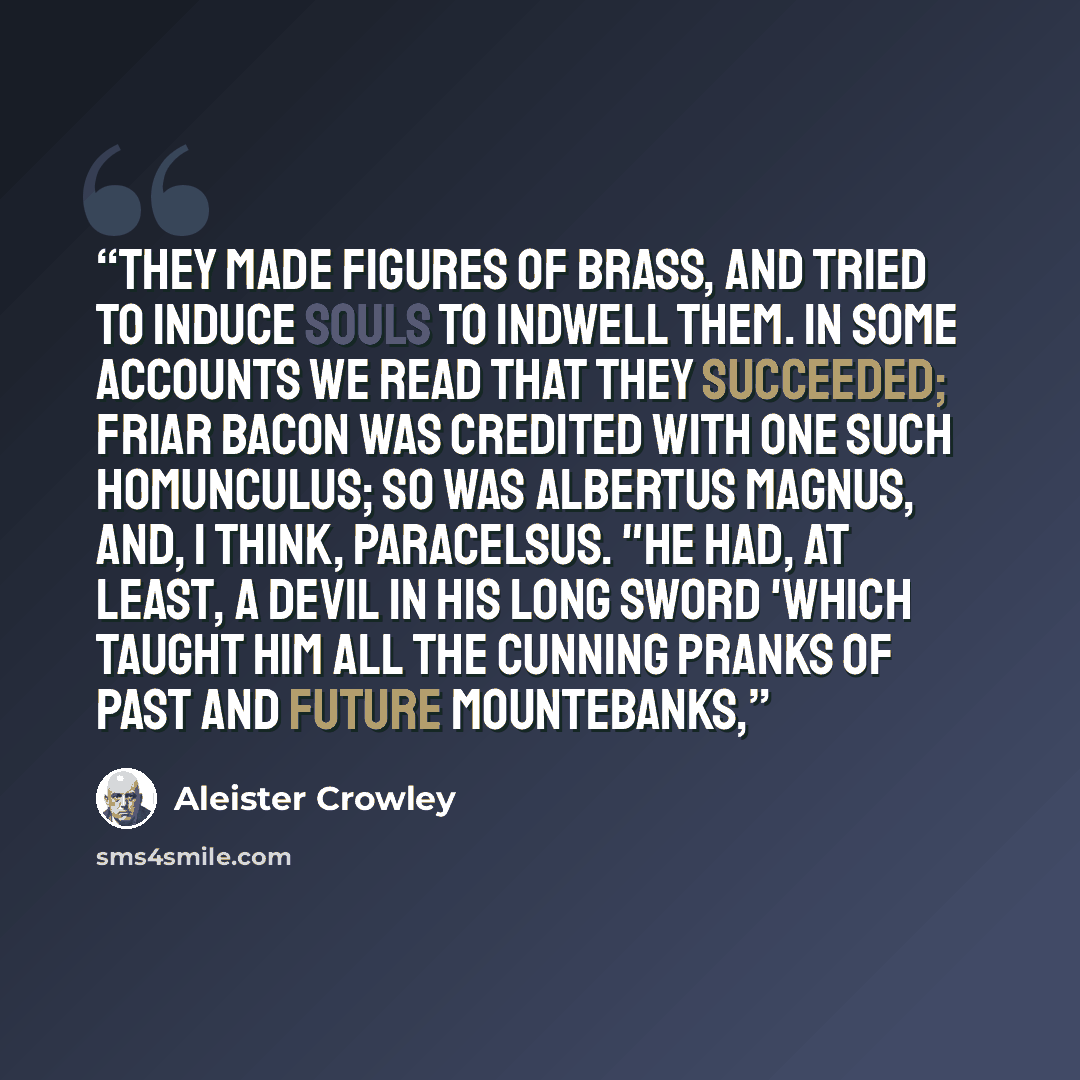 “They made figures of brass, and tried to induce souls to indwell them. In some accounts we read that they succeeded; Friar Bacon was credited with one such Homunculus; so was Albertus Magnus, and, I think, Paracelsus. "He had, at least, a devil in his long sword 'which taught him all the cunning…” quote by Aleister Crowley